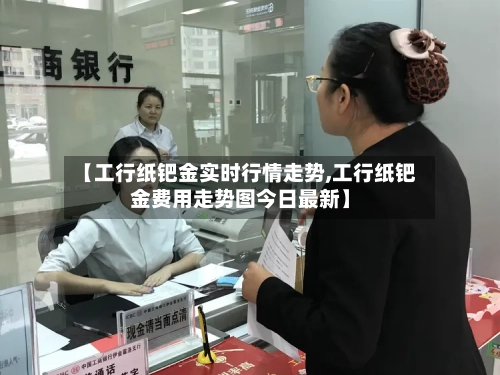 【工行纸钯金实时行情走势,工行纸钯金费用走势图今日最新】