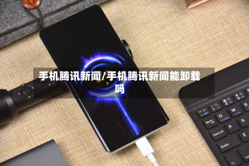 手机腾讯新闻/手机腾讯新闻能卸载吗