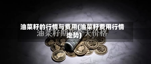 油菜籽的行情与费用(油菜籽费用行情走势)