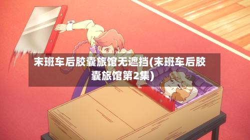 末班车后胶囊旅馆无遮挡(末班车后胶囊旅馆第2集)