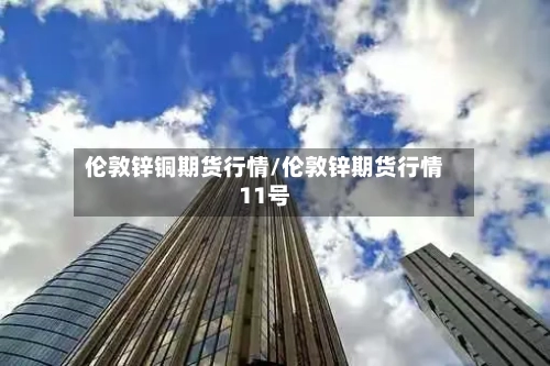伦敦锌铜期货行情/伦敦锌期货行情11号
