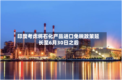 印度考虑将石化产品进口免税政策延长至6月30日之后-第3张图片