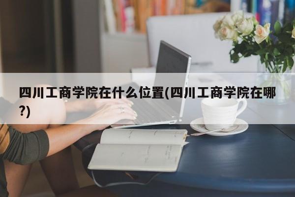 四川工商学院在什么位置(四川工商学院在哪?)