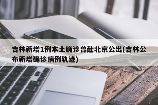 吉林新增1例本土确诊曾赴北京公出(吉林公布新增确诊病例轨迹)