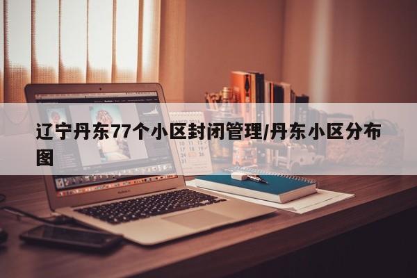 辽宁丹东77个小区封闭管理/丹东小区分布图