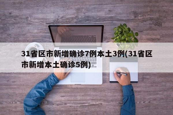 31省区市新增确诊7例本土3例(31省区市新增本土确诊5例)