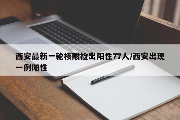 西安最新一轮核酸检出阳性77人/西安出现一例阳性