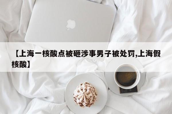 【上海一核酸点被砸涉事男子被处罚,上海假核酸】