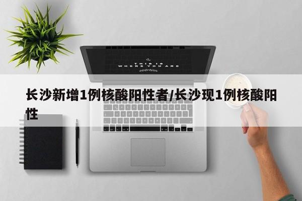 长沙新增1例核酸阳性者/长沙现1例核酸阳性