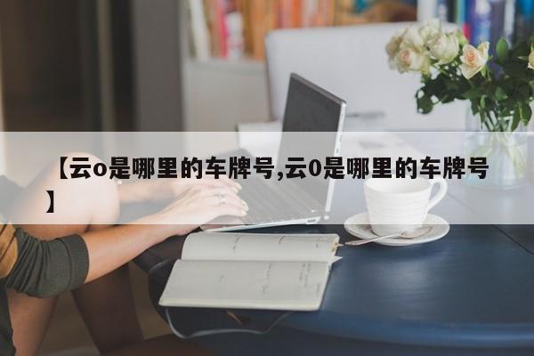 【云o是哪里的车牌号,云0是哪里的车牌号】
