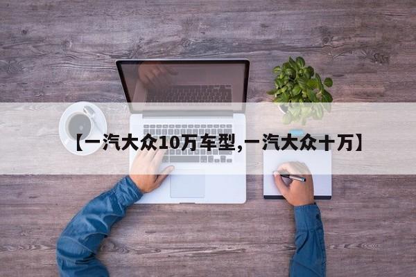 【一汽大众10万车型,一汽大众十万】