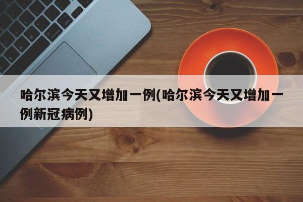 哈尔滨今天又增加一例(哈尔滨今天又增加一例新冠病例)