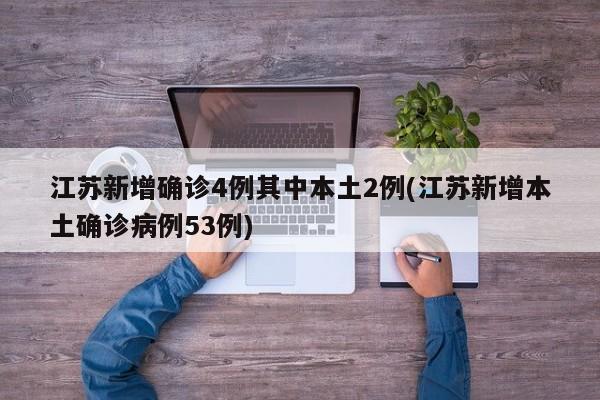 江苏新增确诊4例其中本土2例(江苏新增本土确诊病例53例)