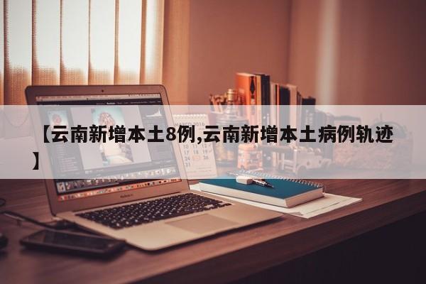 【云南新增本土8例,云南新增本土病例轨迹】