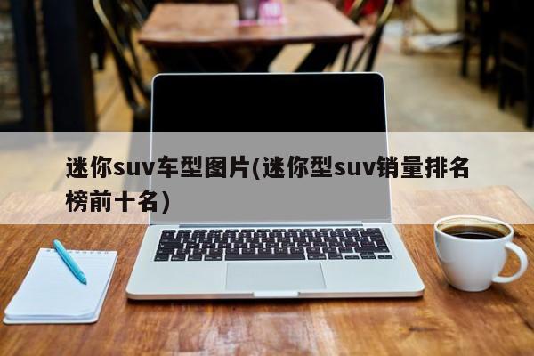 迷你suv车型图片(迷你型suv销量排名榜前十名)
