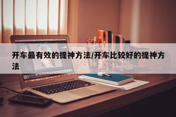开车最有效的提神方法/开车比较好的提神方法