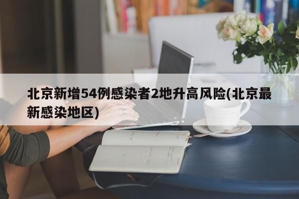 北京新增54例感染者2地升高风险(北京最新感染地区)