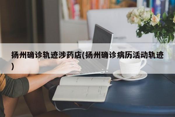 扬州确诊轨迹涉药店(扬州确诊病历活动轨迹)
