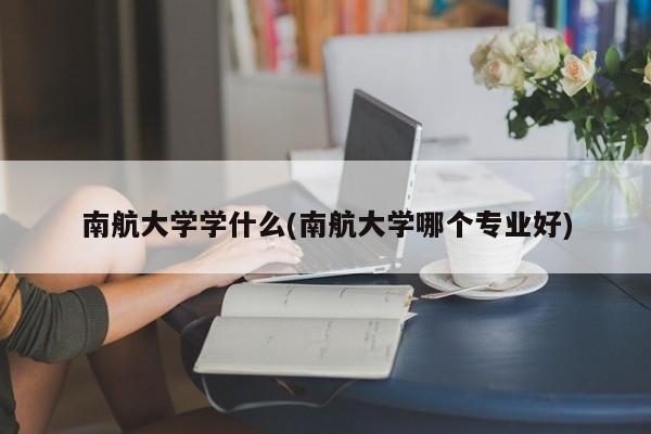 南航大学学什么(南航大学哪个专业好)