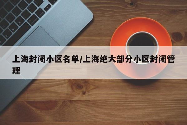 上海封闭小区名单/上海绝大部分小区封闭管理