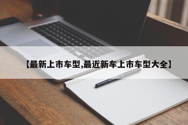 【最新上市车型,最近新车上市车型大全】