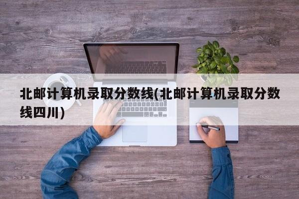 北邮计算机录取分数线(北邮计算机录取分数线四川)