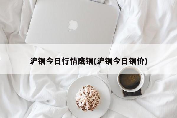沪铜今日行情废铜(沪铜今日铜价)