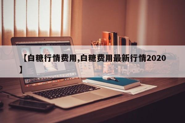 【白糖行情费用,白糖费用最新行情2020】