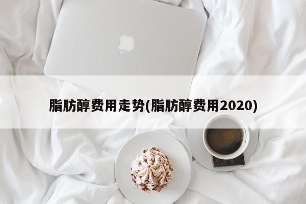 脂肪醇费用走势(脂肪醇费用2020)