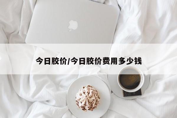 今日胶价/今日胶价费用多少钱