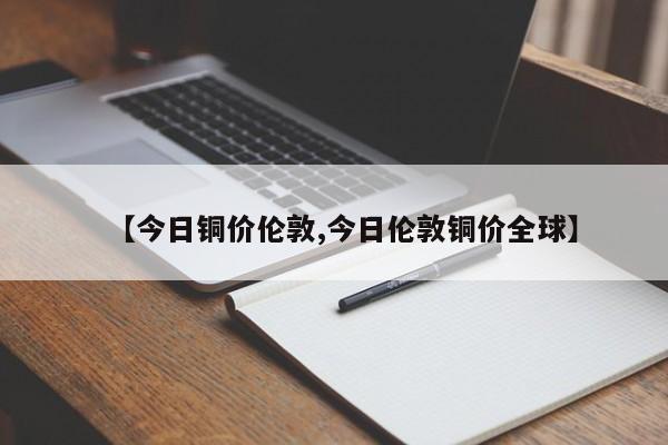【今日铜价伦敦,今日伦敦铜价全球】