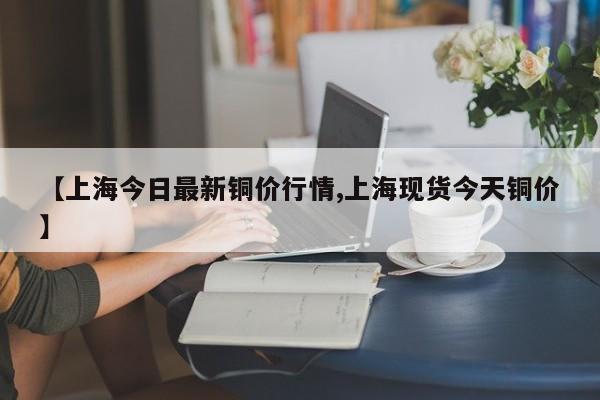 【上海今日最新铜价行情,上海现货今天铜价】