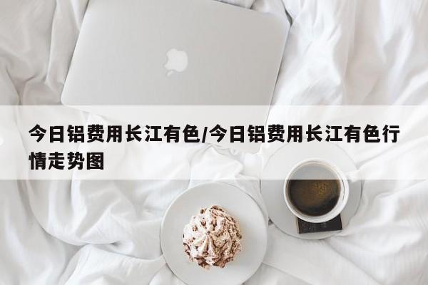 今日铝费用长江有色/今日铝费用长江有色行情走势图