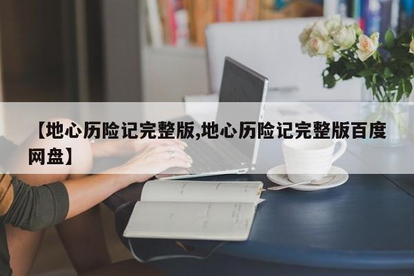 【地心历险记完整版,地心历险记完整版百度网盘】