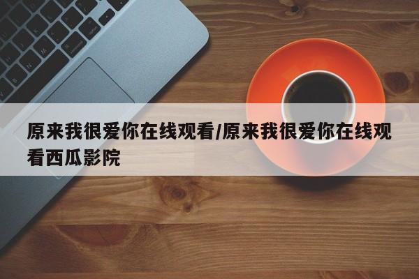 原来我很爱你在线观看/原来我很爱你在线观看西瓜影院