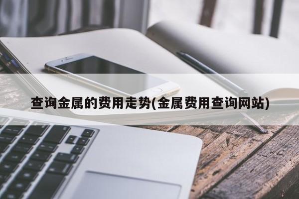 查询金属的费用走势(金属费用查询网站)