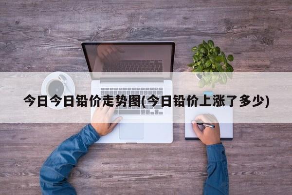 今日今日铅价走势图(今日铅价上涨了多少)
