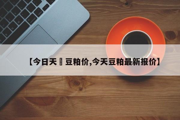 【今日天冿豆粕价,今天豆粕最新报价】