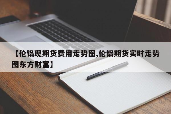 【伦铝现期货费用走势图,伦铝期货实时走势图东方财富】