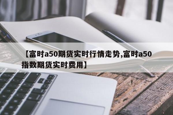 【富时a50期货实时行情走势,富时a50指数期货实时费用】