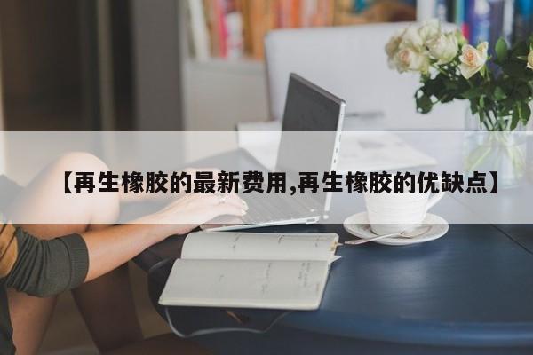 【再生橡胶的最新费用,再生橡胶的优缺点】