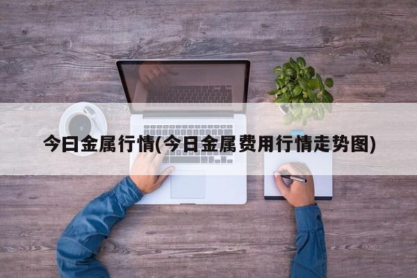 今曰金属行情(今日金属费用行情走势图)